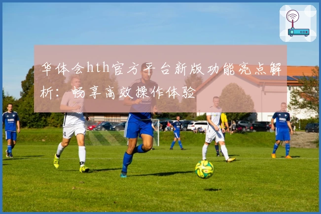 华体会hth官方平台新版功能亮点解析：畅享高效操作体验